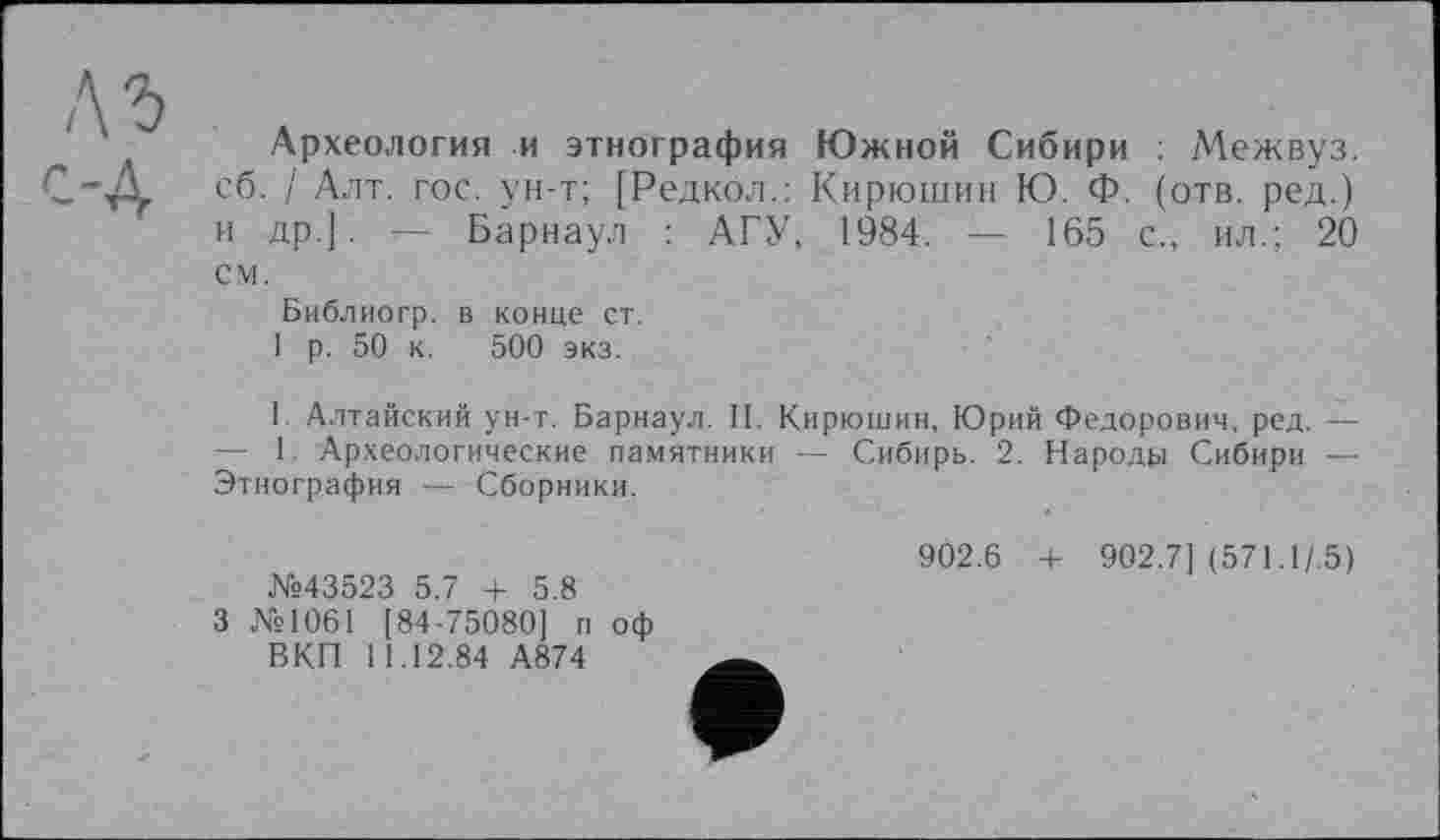 ﻿лъ c-д
Археология и этнография Южной Сибири : Межвуз. сб. / Алт. гос. ун-т; [Редкол.: Кирюшин Ю. Ф. (отв. ред.) и др.]. — Барнаул : АГУ, 1984. — 165 с., ил.; 20 см.
Библиогр. в конце ст.
1 р. 50 к. 500 экз.
I. Алтайский ун-т. Барнаул. II. Кирюшин, Юрий Федорович, ред. — — 1. Археологические памятники — Сибирь. 2. Народу Сибири — Этнография — Сборники.
№43523 5.7 + 5.8
3 №1061 [84-75080] п оф ВКП 11.12.84 А874
9Ô2.6 + 902.7] (571.1/.5)